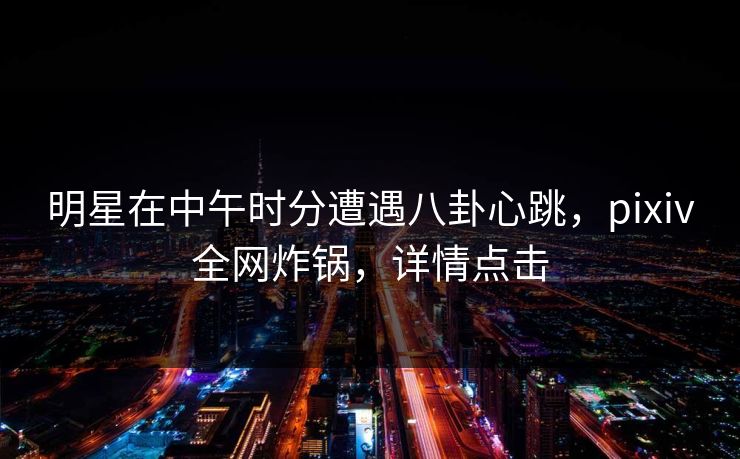 明星在中午时分遭遇八卦心跳,pixiv全网炸锅,详情点击