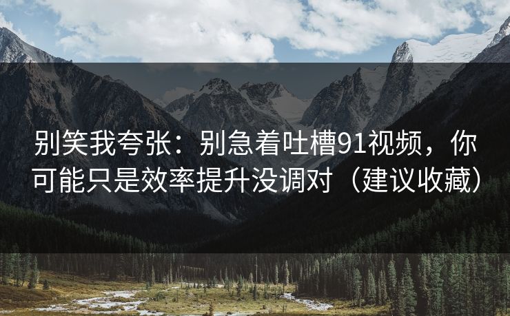别笑我夸张：别急着吐槽91视频，你可能只是效率提升没调对（建议收藏）