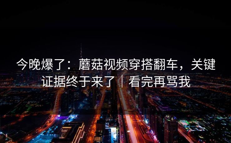 今晚爆了：蘑菇视频穿搭翻车，关键证据终于来了｜看完再骂我