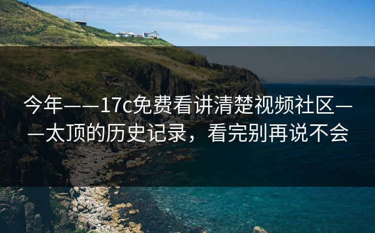今年——17c免费看讲清楚视频社区——太顶的历史记录，看完别再说不会