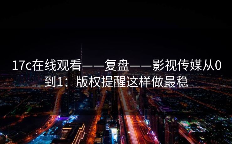 17c在线观看——复盘——影视传媒从0到1：版权提醒这样做最稳