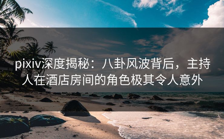 pixiv深度揭秘:八卦风波背后,主持人在酒店房间的角色极其令人意外