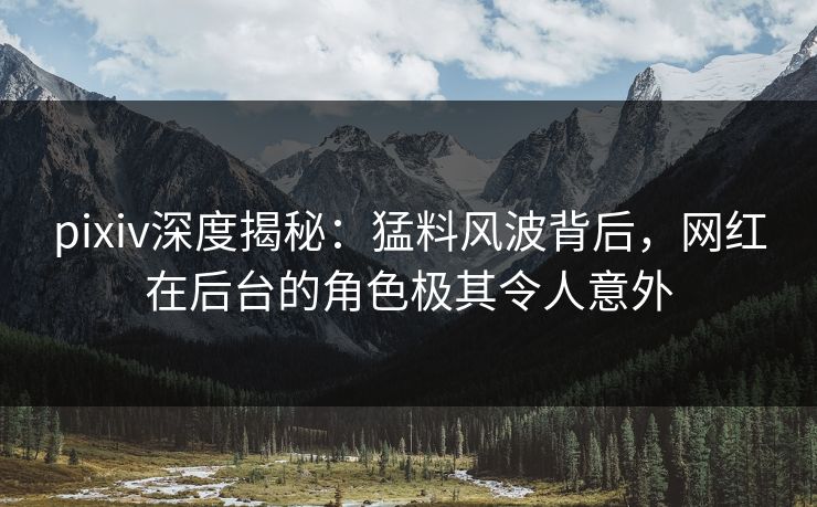 pixiv深度揭秘:猛料风波背后,网红在后台的角色极其令人意外