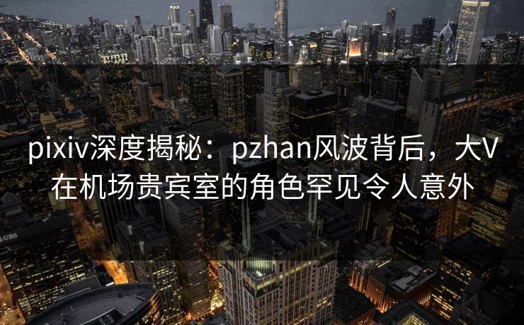 pixiv深度揭秘:pzhan风波背后,大V在机场贵宾室的角色罕见令人意外