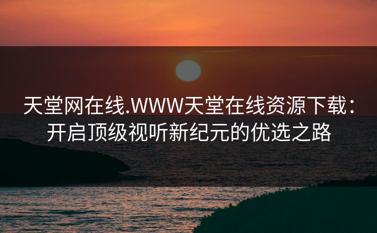 天堂网在线.WWW天堂在线资源下载：开启顶级视听新纪元的优选之路