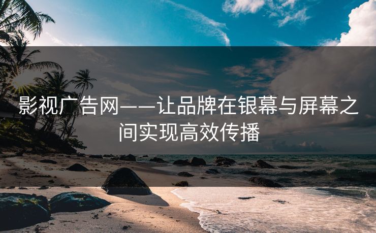 影视广告网——让品牌在银幕与屏幕之间实现高效传播