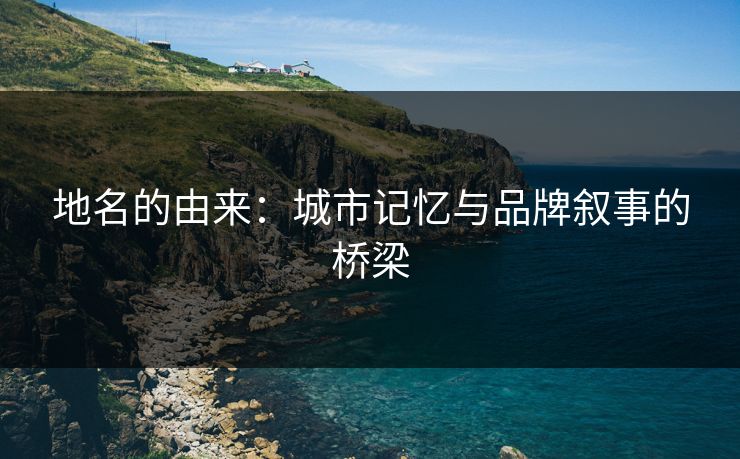 地名的由来：城市记忆与品牌叙事的桥梁