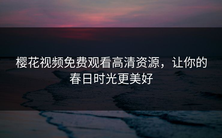 樱花视频免费观看高清资源,让你的春日时光更美好 樱花视频免费观看高清资源,让你的春日时光更美好