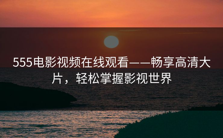 555电影视频在线观看——畅享高清大片，轻松掌握影视世界