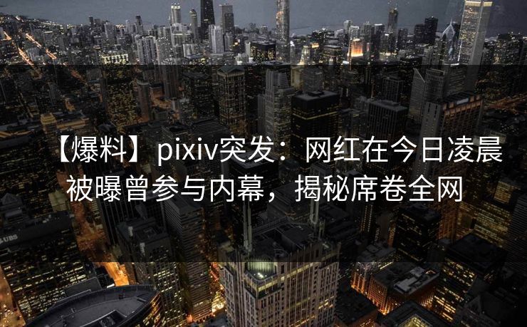 【爆料】pixiv突发:网红在今日凌晨被曝曾参与内幕,揭秘席卷全网