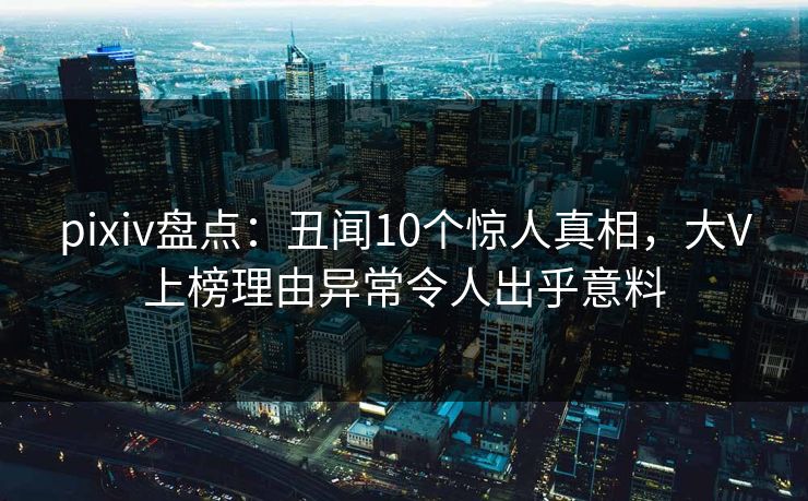 pixiv盘点:丑闻10个惊人真相,大V上榜理由异常令人出乎意料