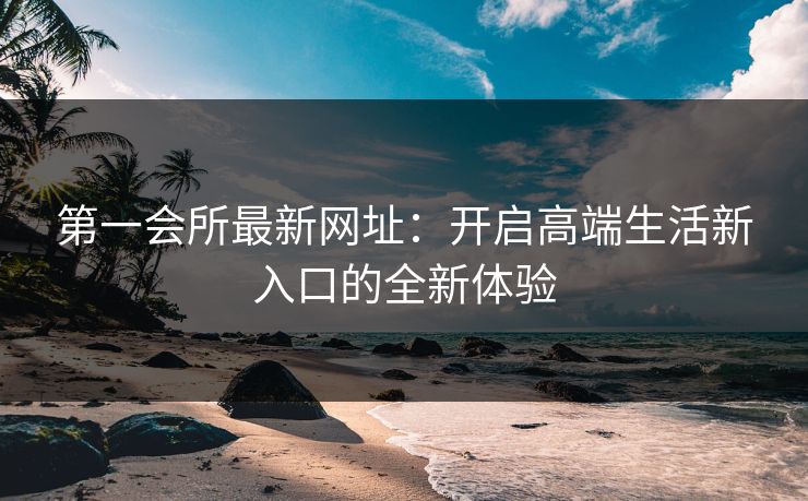 第一会所最新网址:开启高端生活新入口的全新体验 第一会所最新网址:开启高端生活新入口的全新体验