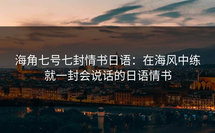 海角七号七封情书日语：在海风中练就一封会说话的日语情书