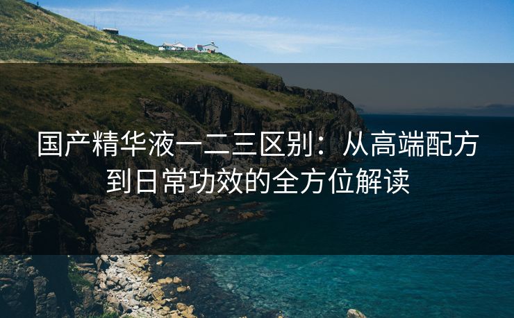 国产精华液一二三区别:从高端配方到日常功效的全方位解读