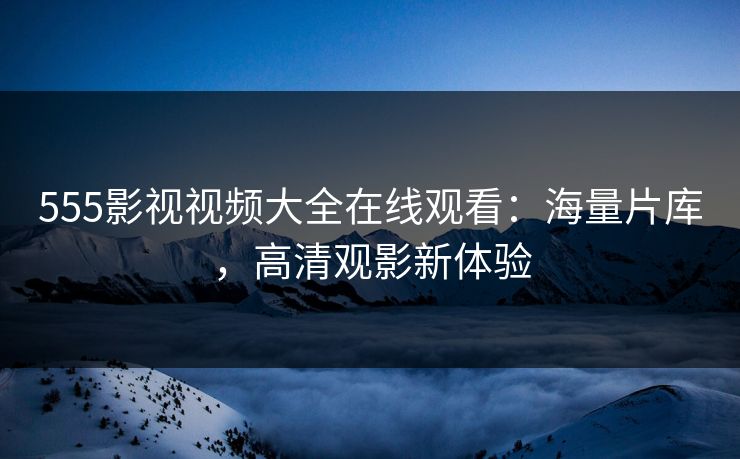 555影视视频大全在线观看：海量片库，高清观影新体验