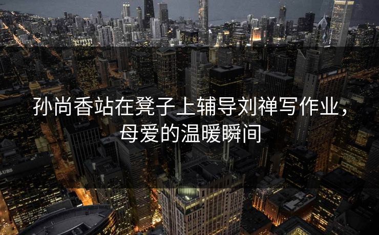 孙尚香站在凳子上辅导刘禅写作业,母爱的温暖瞬间