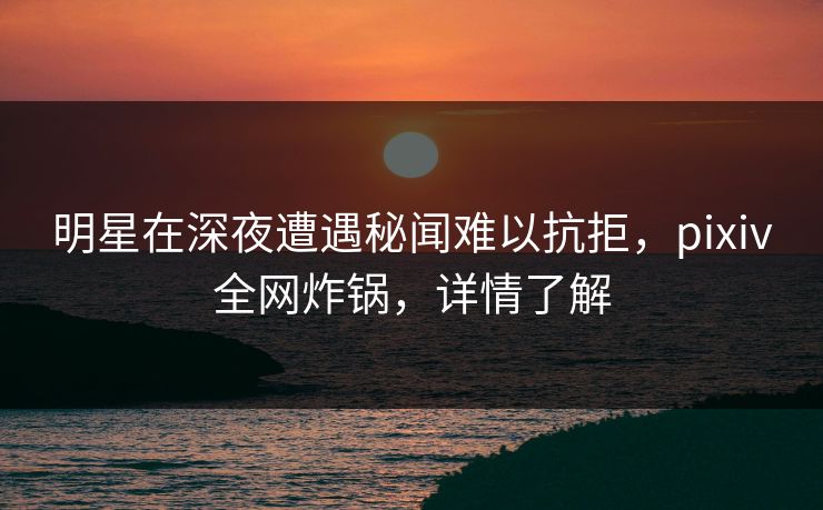 明星在深夜遭遇秘闻难以抗拒，pixiv全网炸锅，详情了解