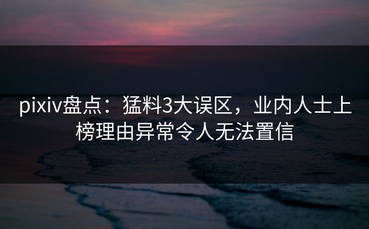 pixiv盘点:猛料3大误区,业内人士上榜理由异常令人无法置信 pixiv盘点:猛料3大误区,业内人士上榜理由异常令人无法置信