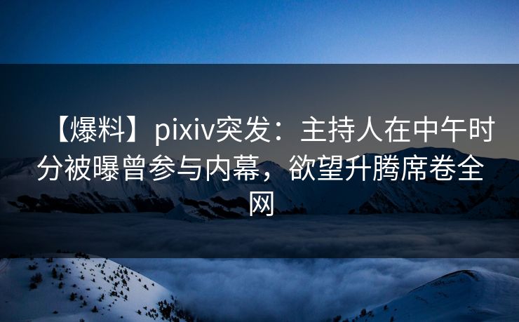 【爆料】pixiv突发：主持人在中午时分被曝曾参与内幕，欲望升腾席卷全网