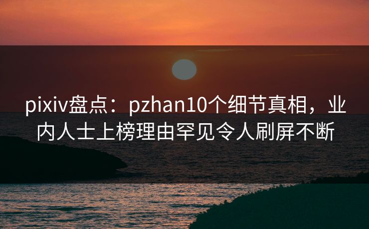 pixiv盘点：pzhan10个细节真相，业内人士上榜理由罕见令人刷屏不断