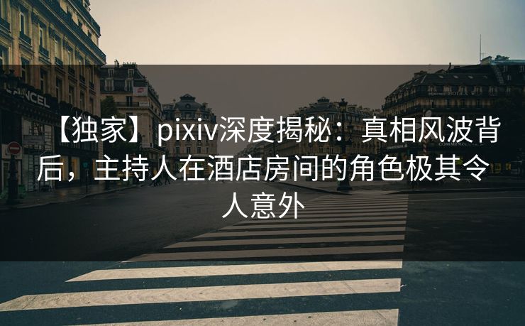 【独家】pixiv深度揭秘:真相风波背后,主持人在酒店房间的角色极其令人意外