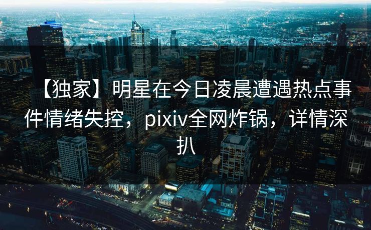 【独家】明星在今日凌晨遭遇热点事件情绪失控,pixiv全网炸锅,详情深扒
