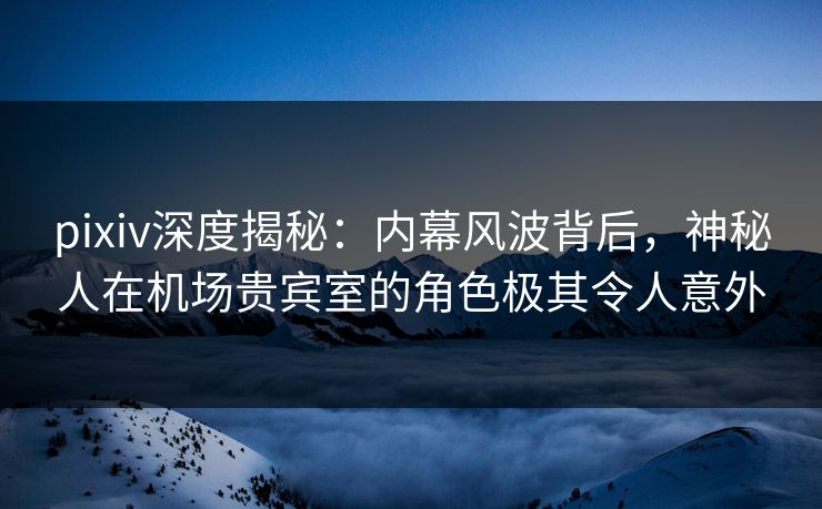 pixiv深度揭秘：内幕风波背后，神秘人在机场贵宾室的角色极其令人意外