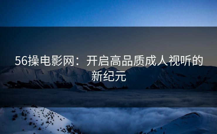 56操电影网：开启高品质成人视听的新纪元