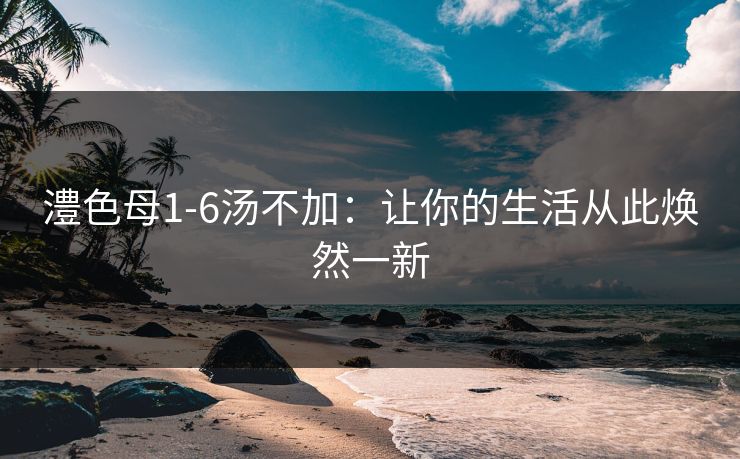澧色母1-6汤不加：让你的生活从此焕然一新