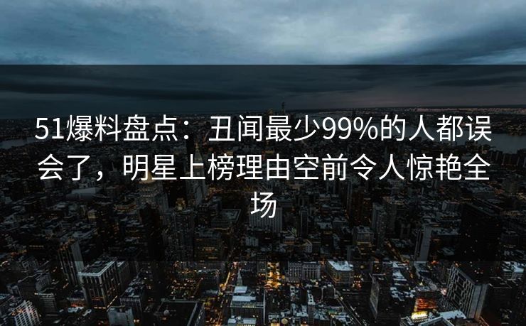 51爆料盘点：丑闻最少99%的人都误会了，明星上榜理由空前令人惊艳全场