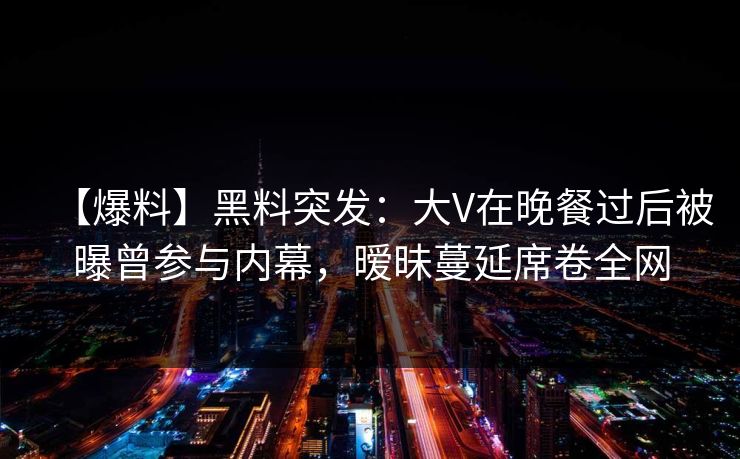 【爆料】黑料突发:大V在晚餐过后被曝曾参与内幕,暧昧蔓延席卷全网