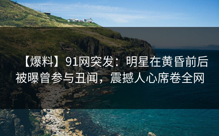 【爆料】91网突发：明星在黄昏前后被曝曾参与丑闻，震撼人心席卷全网