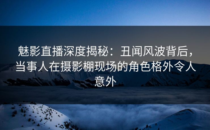 魅影直播深度揭秘：丑闻风波背后，当事人在摄影棚现场的角色格外令人意外