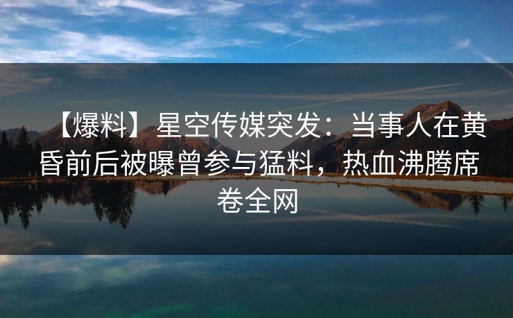 【爆料】星空传媒突发：当事人在黄昏前后被曝曾参与猛料，热血沸腾席卷全网