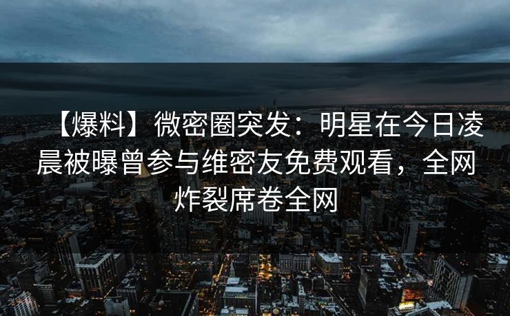 【爆料】微密圈突发：明星在今日凌晨被曝曾参与维密友免费观看，全网炸裂席卷全网