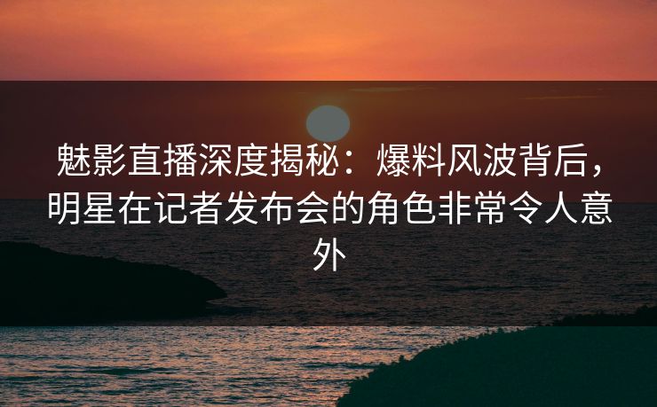 魅影直播深度揭秘:爆料风波背后,明星在记者发布会的角色非常令人意外