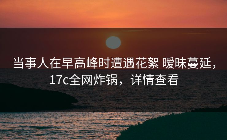 当事人在早高峰时遭遇花絮 暧昧蔓延,17c全网炸锅,详情查看