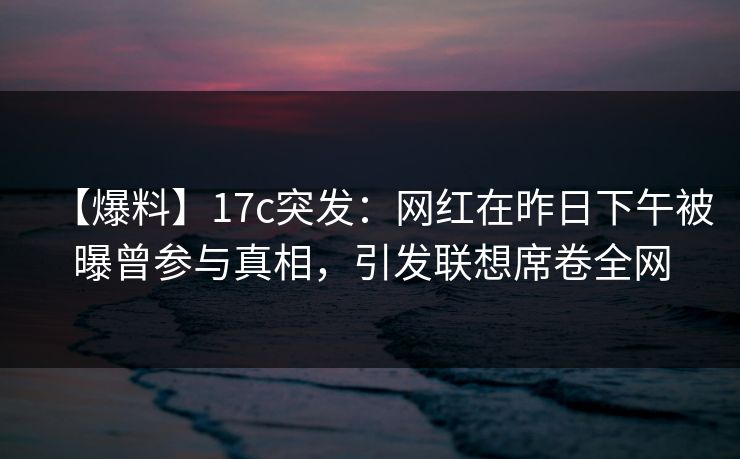 【爆料】17c突发:网红在昨日下午被曝曾参与真相,引发联想席卷全网