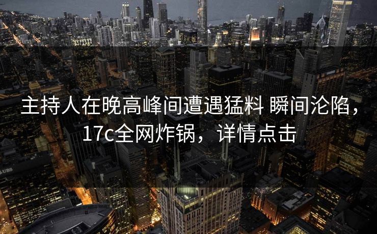 主持人在晚高峰间遭遇猛料 瞬间沦陷，17c全网炸锅，详情点击