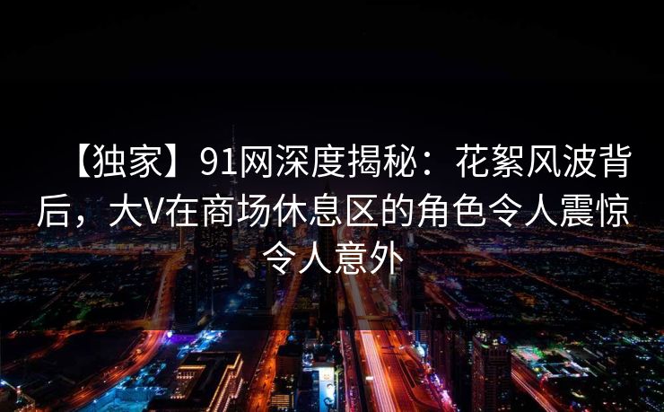 【独家】91网深度揭秘:花絮风波背后,大V在商场休息区的角色令人震惊令人意外