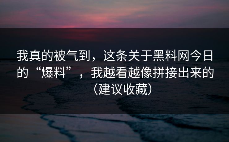 我真的被气到，这条关于黑料网今日的“爆料”，我越看越像拼接出来的（建议收藏）