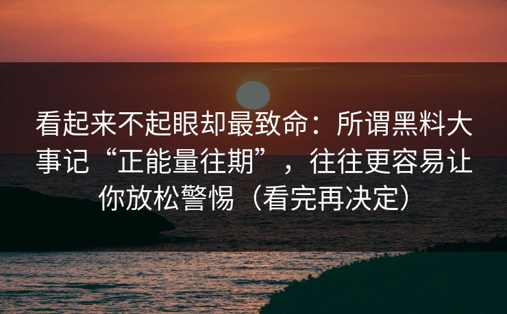 看起来不起眼却最致命：所谓黑料大事记“正能量往期”，往往更容易让你放松警惕（看完再决定）