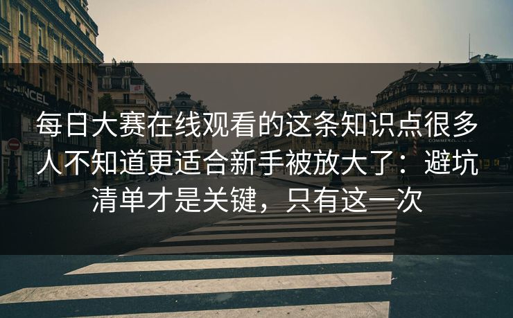 每日大赛在线观看的这条知识点很多人不知道更适合新手被放大了:避坑清单才是关键,只有这一次