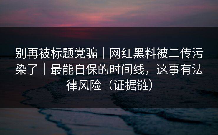 别再被标题党骗｜网红黑料被二传污染了｜最能自保的时间线，这事有法律风险（证据链）