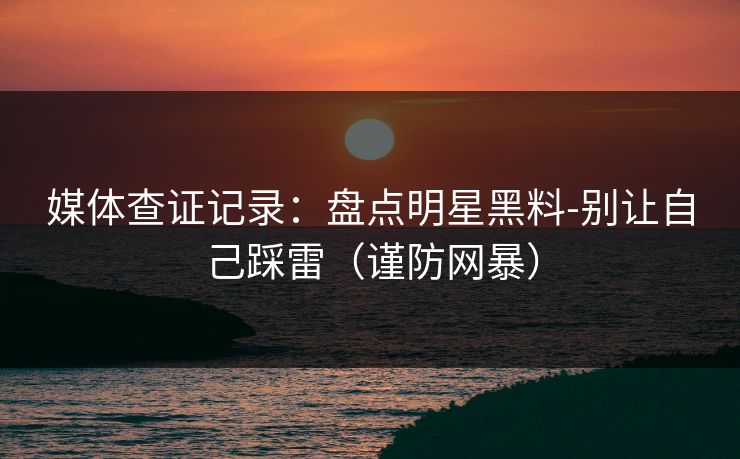 媒体查证记录：盘点明星黑料-别让自己踩雷（谨防网暴）
