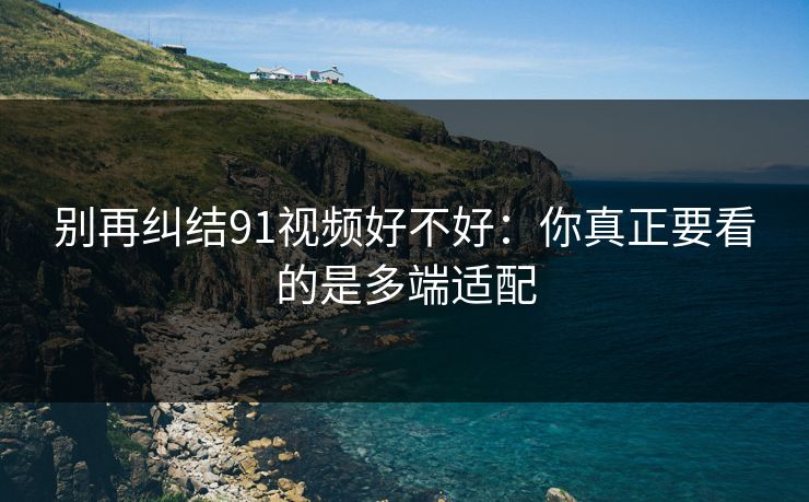 别再纠结91视频好不好:你真正要看的是多端适配 别再纠结91视频好不好:你真正要看的是多端适配