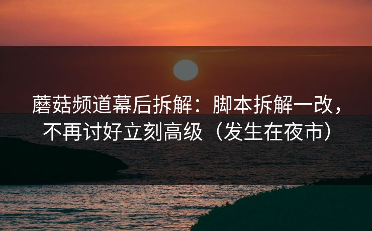 蘑菇频道幕后拆解：脚本拆解一改，不再讨好立刻高级（发生在夜市）