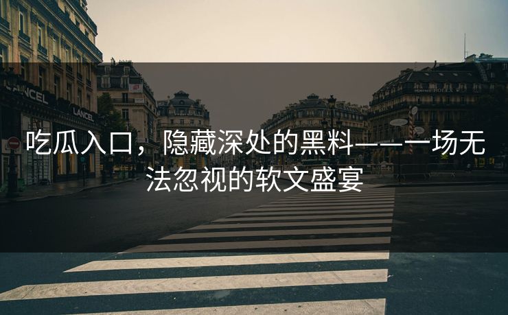 吃瓜入口，隐藏深处的黑料——一场无法忽视的软文盛宴