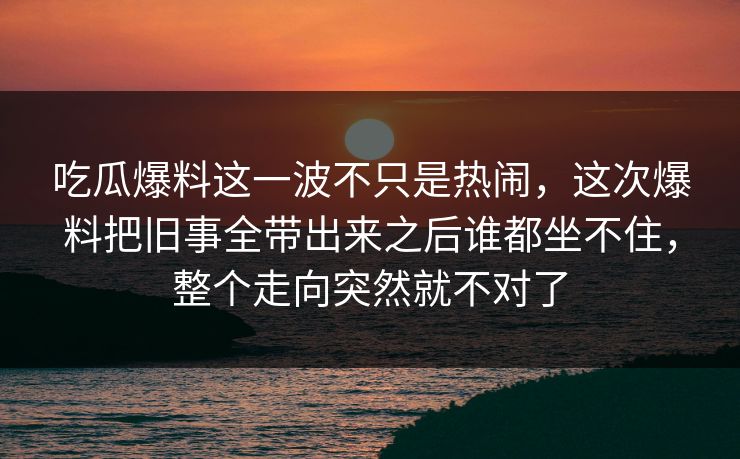 吃瓜爆料这一波不只是热闹，这次爆料把旧事全带出来之后谁都坐不住，整个走向突然就不对了