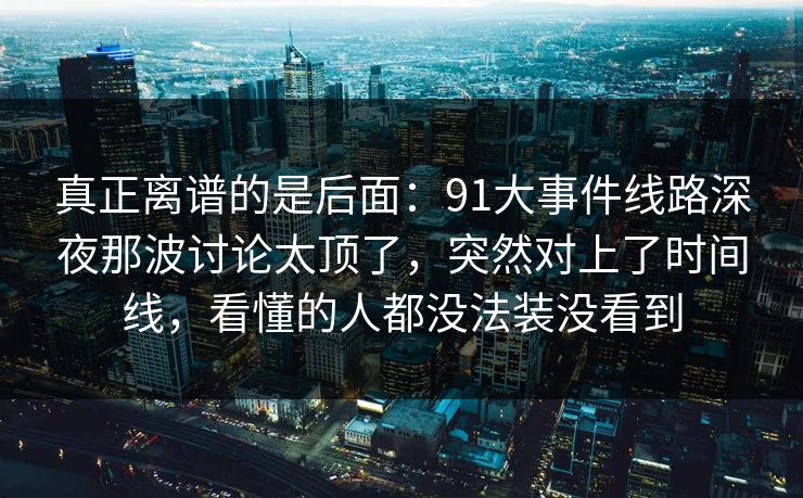 真正离谱的是后面：91大事件线路深夜那波讨论太顶了，突然对上了时间线，看懂的人都没法装没看到